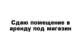 Сдаю помещение в аренду под магазин